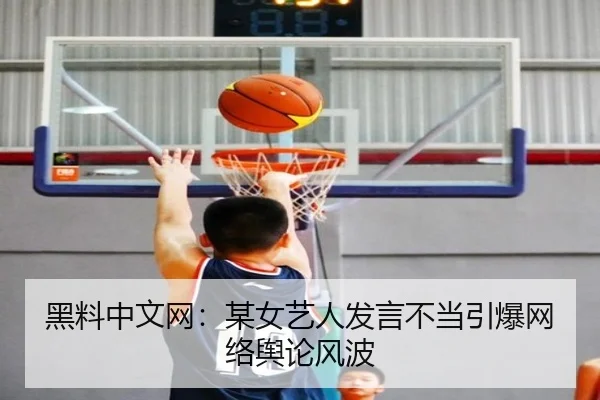 黑料中文网：某女艺人发言不当引爆网络舆论风波